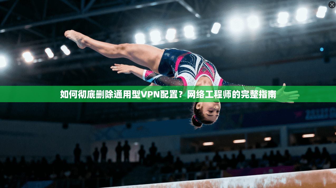 如何彻底删除通用型VPN配置？网络工程师的完整指南