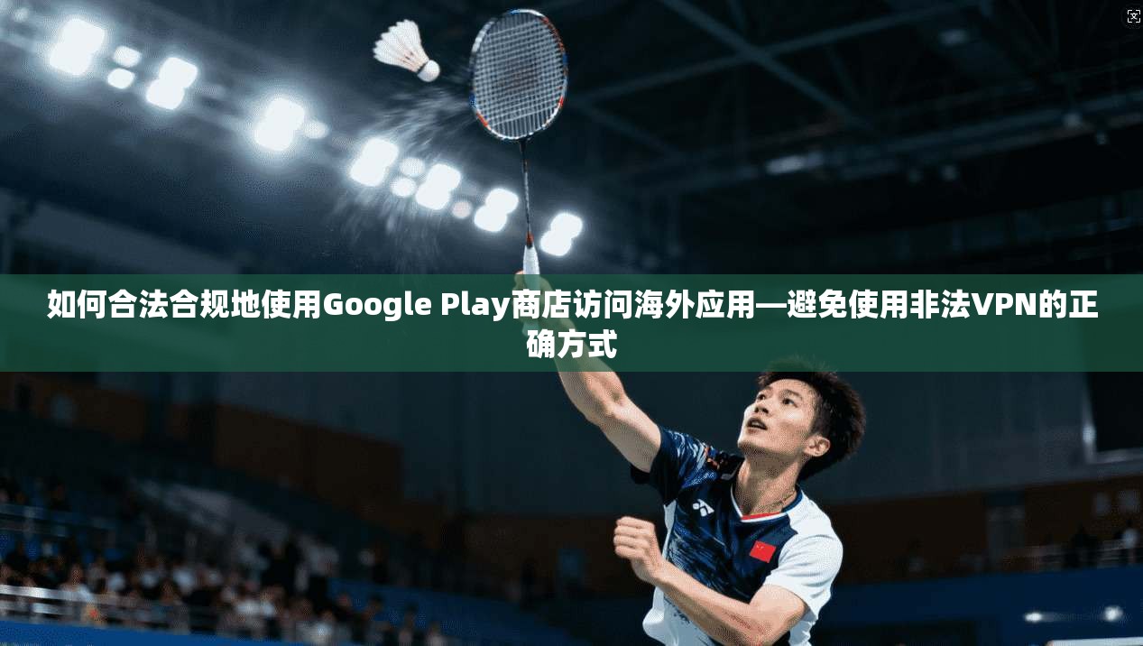 如何合法合规地使用Google Play商店访问海外应用—避免使用非法VPN的正确方式