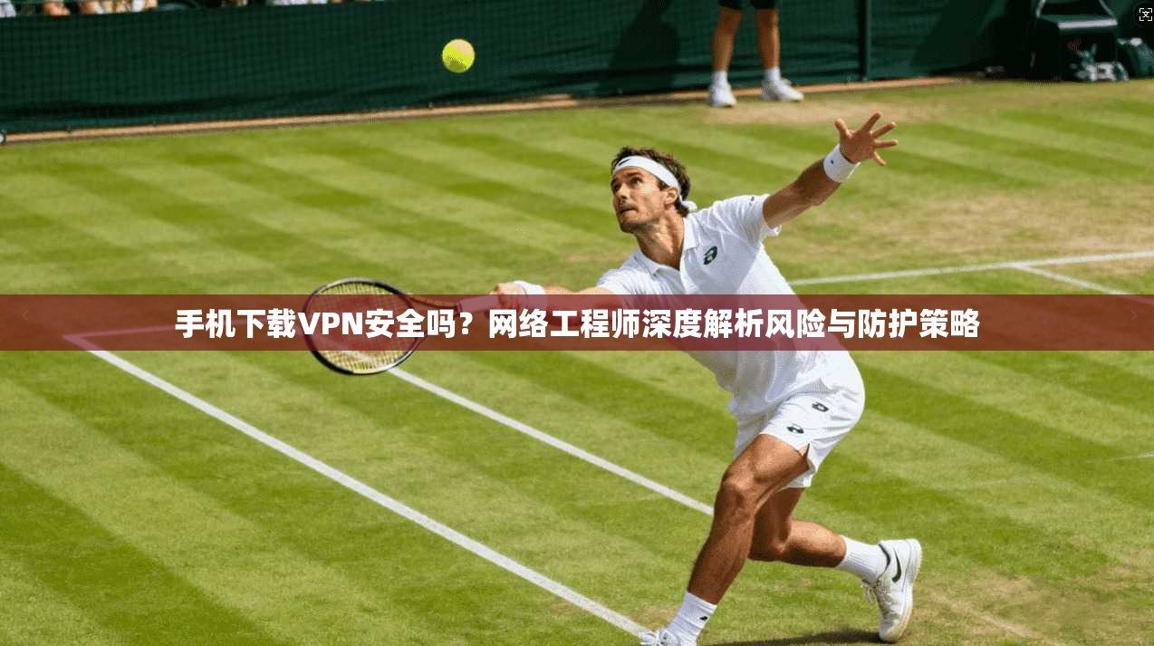 手机下载VPN安全吗？网络工程师深度解析风险与防护策略