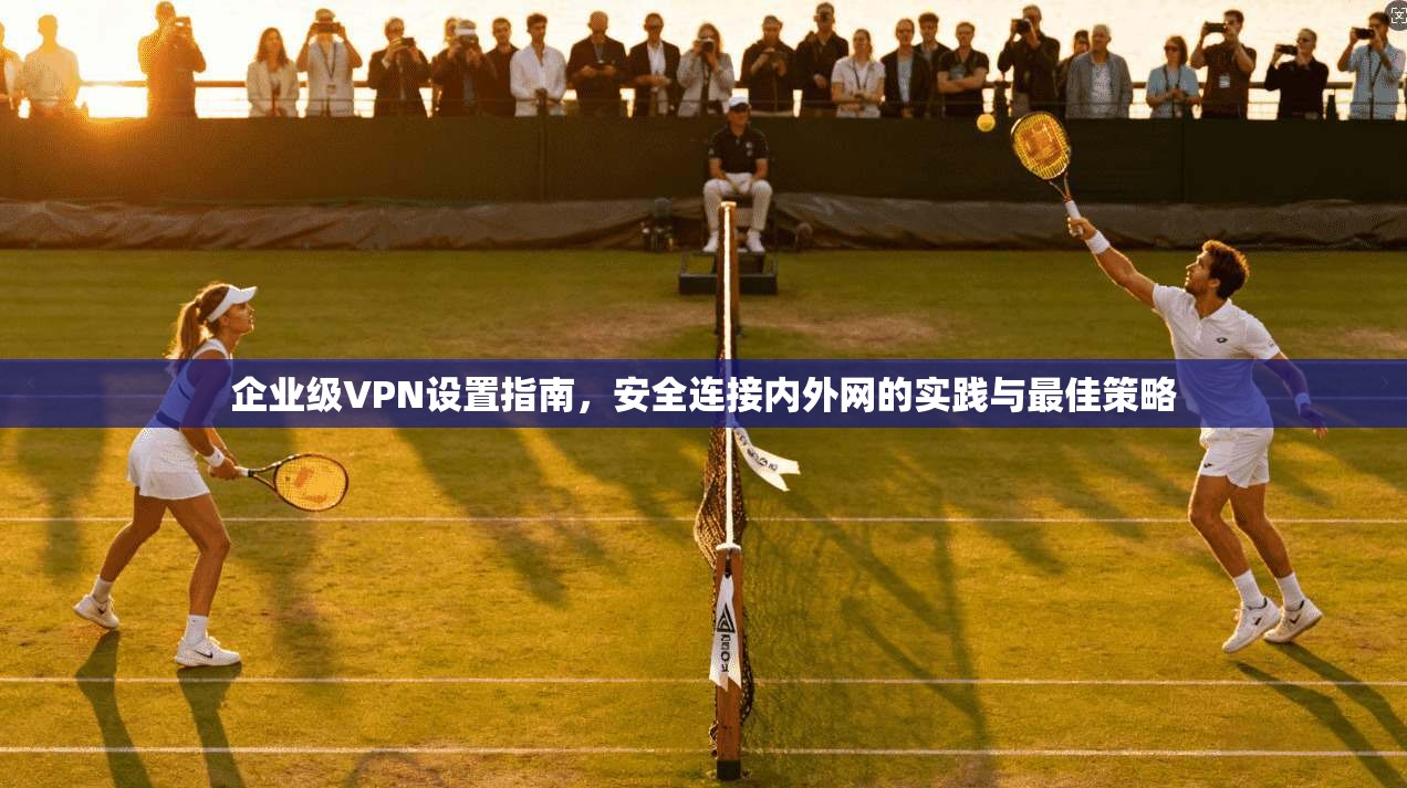 企业级VPN设置指南，安全连接内外网的实践与最佳策略