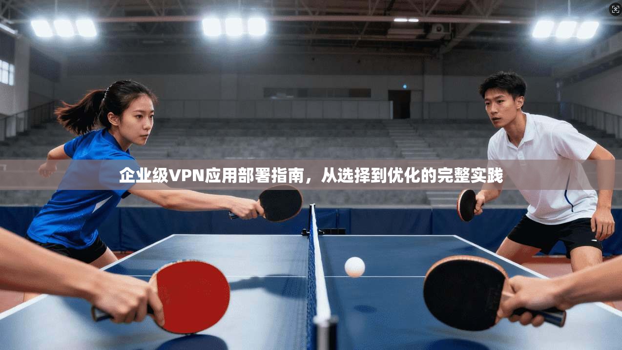 企业级VPN应用部署指南,从选择到优化的完整实践 企业级VPN应用部署指南,从选择到优化的完整实践