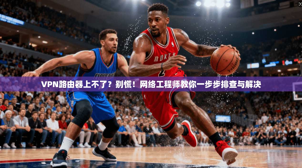 VPN路由器上不了？别慌！网络工程师教你一步步排查与解决