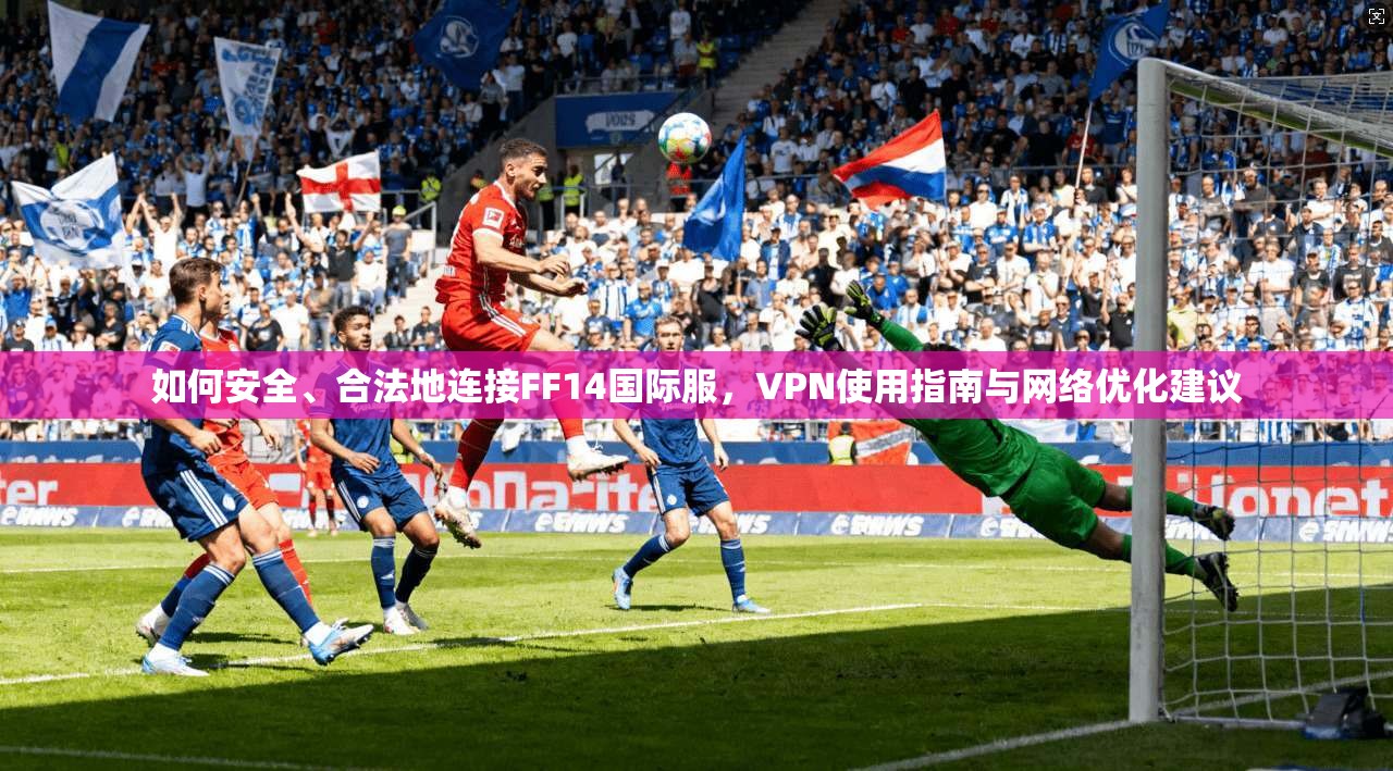 如何安全、合法地连接FF14国际服,VPN使用指南与网络优化建议 如何安全、合法地连接FF14国际服,VPN使用指南与网络优化建议