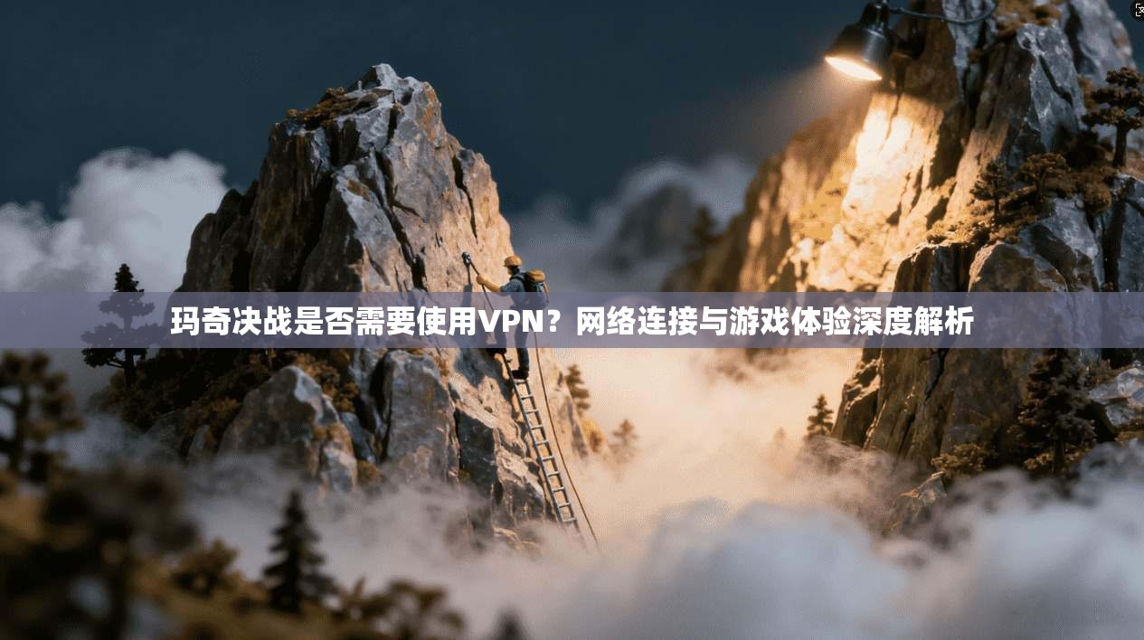 玛奇决战是否需要使用VPN？网络连接与游戏体验深度解析