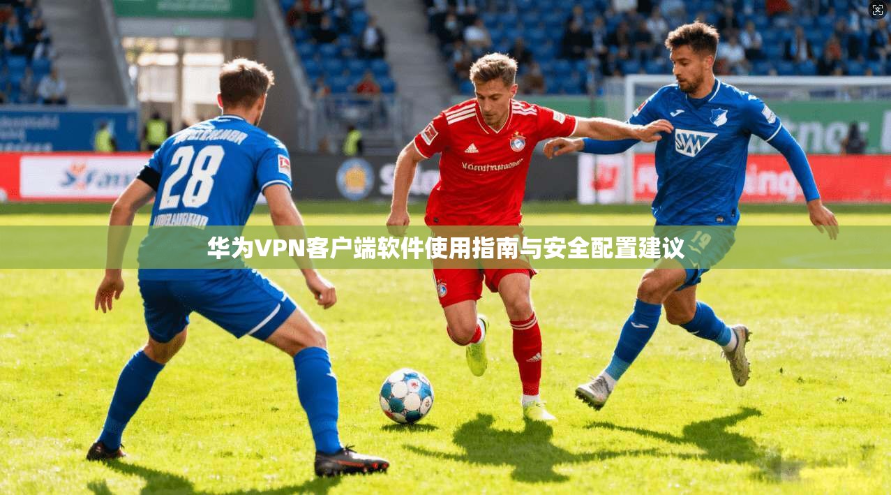 华为VPN客户端软件使用指南与安全配置建议 华为VPN客户端软件使用指南与安全配置建议