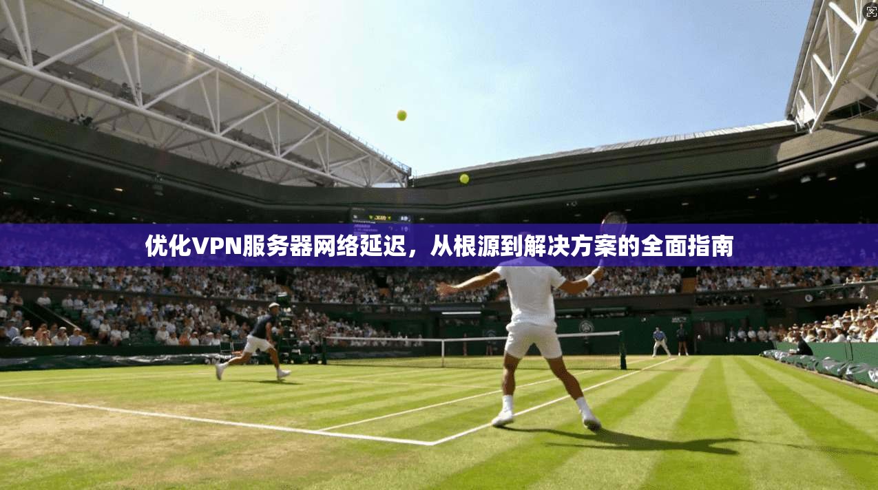 优化VPN服务器网络延迟,从根源到解决方案的全面指南 优化VPN服务器网络延迟,从根源到解决方案的全面指南