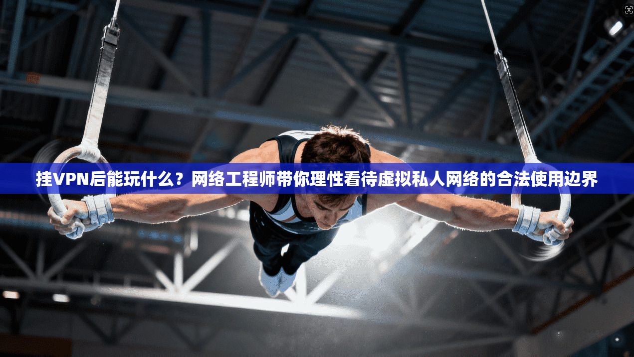 挂VPN后能玩什么？网络工程师带你理性看待虚拟私人网络的合法使用边界