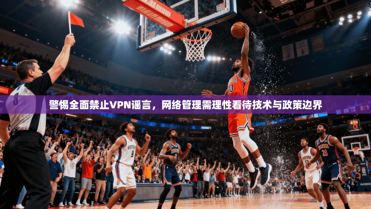 警惕全面禁止VPN谣言,网络管理需理性看待技术与政策边界 警惕全面禁止VPN谣言,网络管理需理性看待技术与政策边界