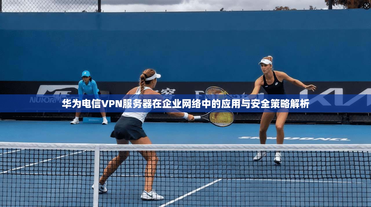 华为电信VPN服务器在企业网络中的应用与安全策略解析
