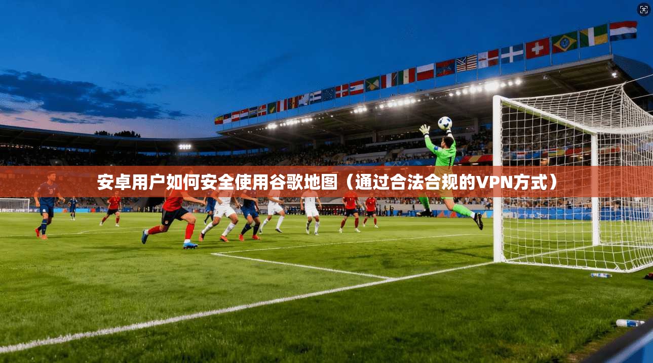 安卓用户如何安全使用谷歌地图（通过合法合规的VPN方式）