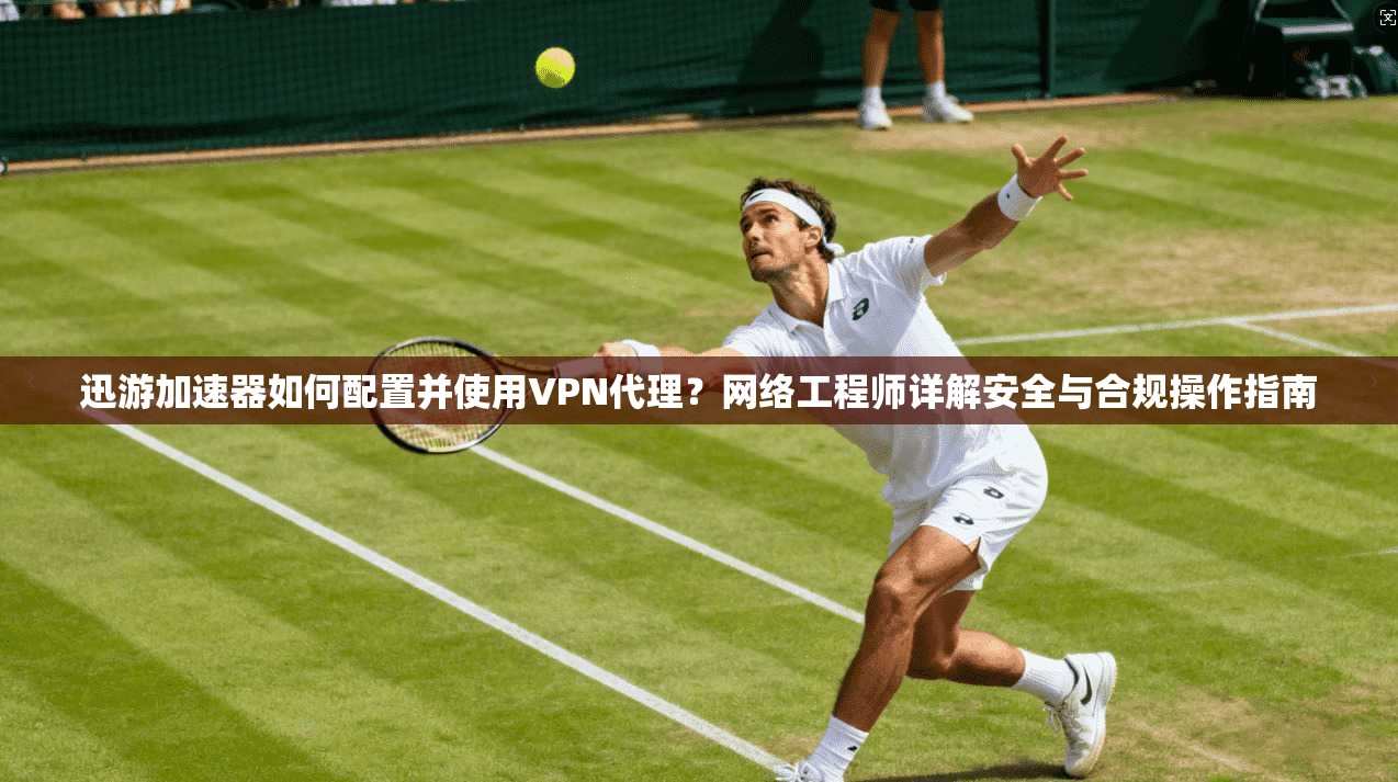 迅游加速器如何配置并使用VPN代理？网络工程师详解安全与合规操作指南