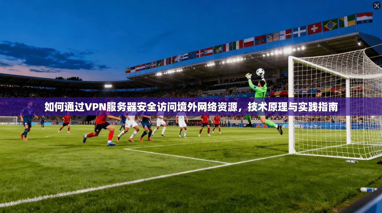 如何通过VPN服务器安全访问境外网络资源，技术原理与实践指南