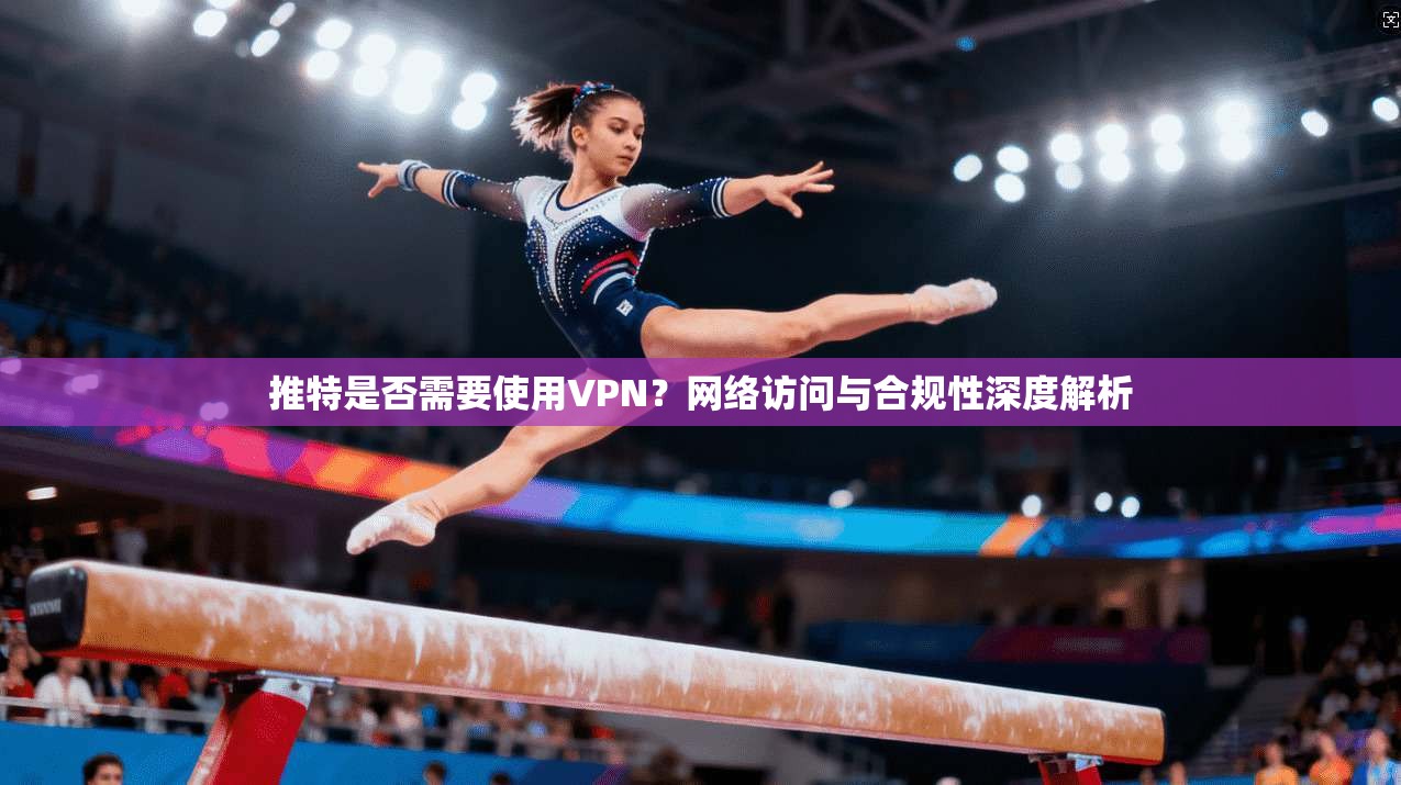 推特是否需要使用VPN？网络访问与合规性深度解析