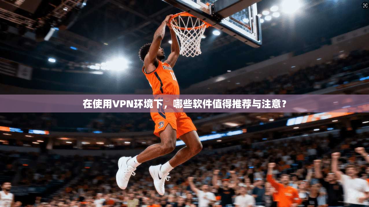 在使用VPN环境下，哪些软件值得推荐与注意？