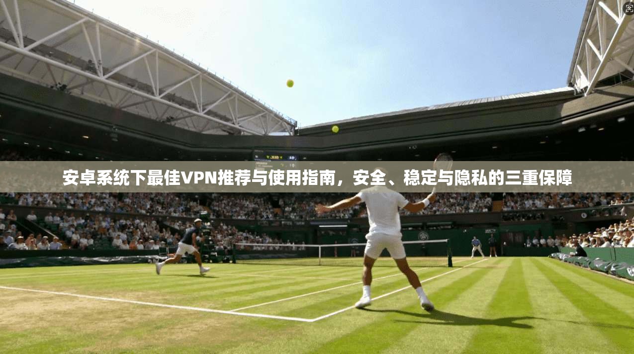 安卓系统下最佳VPN推荐与使用指南，安全、稳定与隐私的三重保障