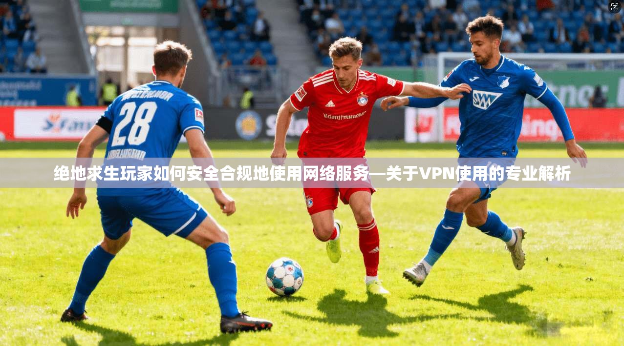 绝地求生玩家如何安全合规地使用网络服务—关于VPN使用的专业解析