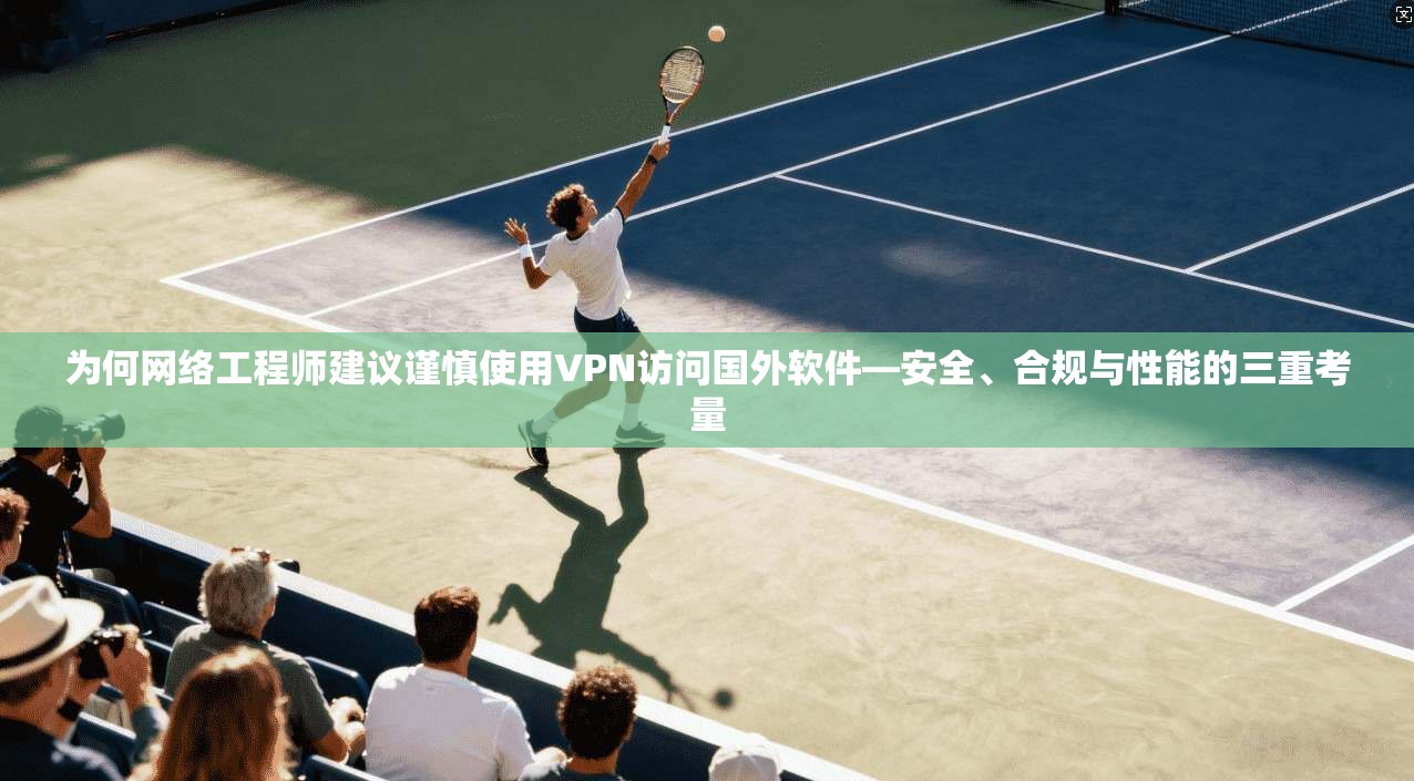 为何网络工程师建议谨慎使用VPN访问国外软件—安全、合规与性能的三重考量