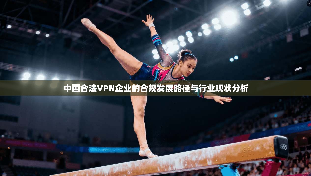 中国合法VPN企业的合规发展路径与行业现状分析