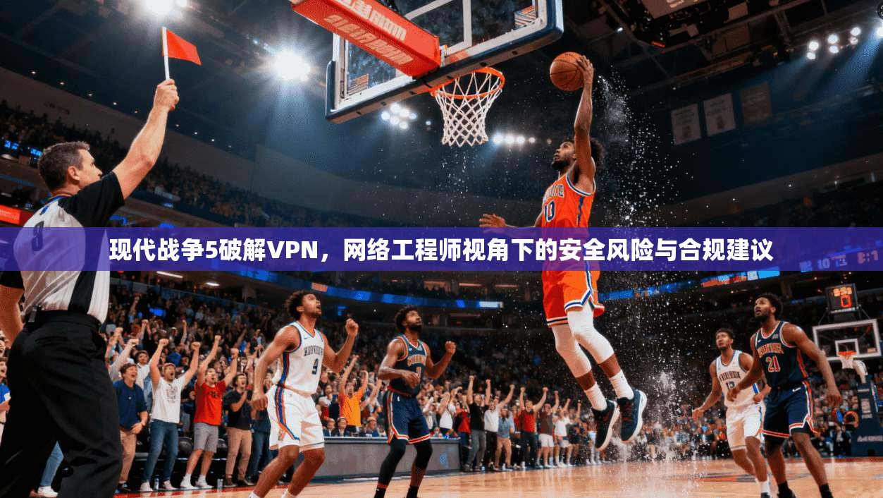 现代战争5破解VPN,网络工程师视角下的安全风险与合规建议 现代战争5破解VPN,网络工程师视角下的安全风险与合规建议