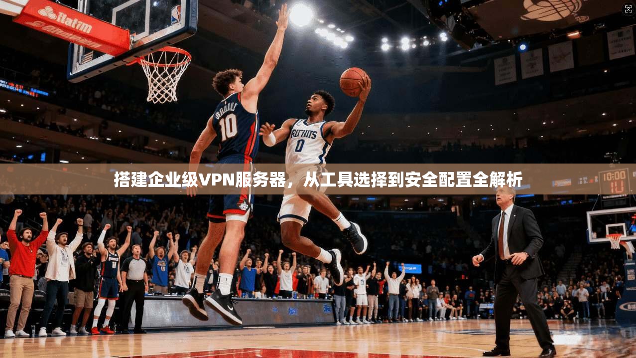 搭建企业级VPN服务器,从工具选择到安全配置全解析 搭建企业级VPN服务器,从工具选择到安全配置全解析