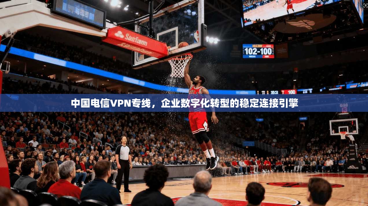 中国电信VPN专线,企业数字化转型的稳定连接引擎 中国电信VPN专线,企业数字化转型的稳定连接引擎