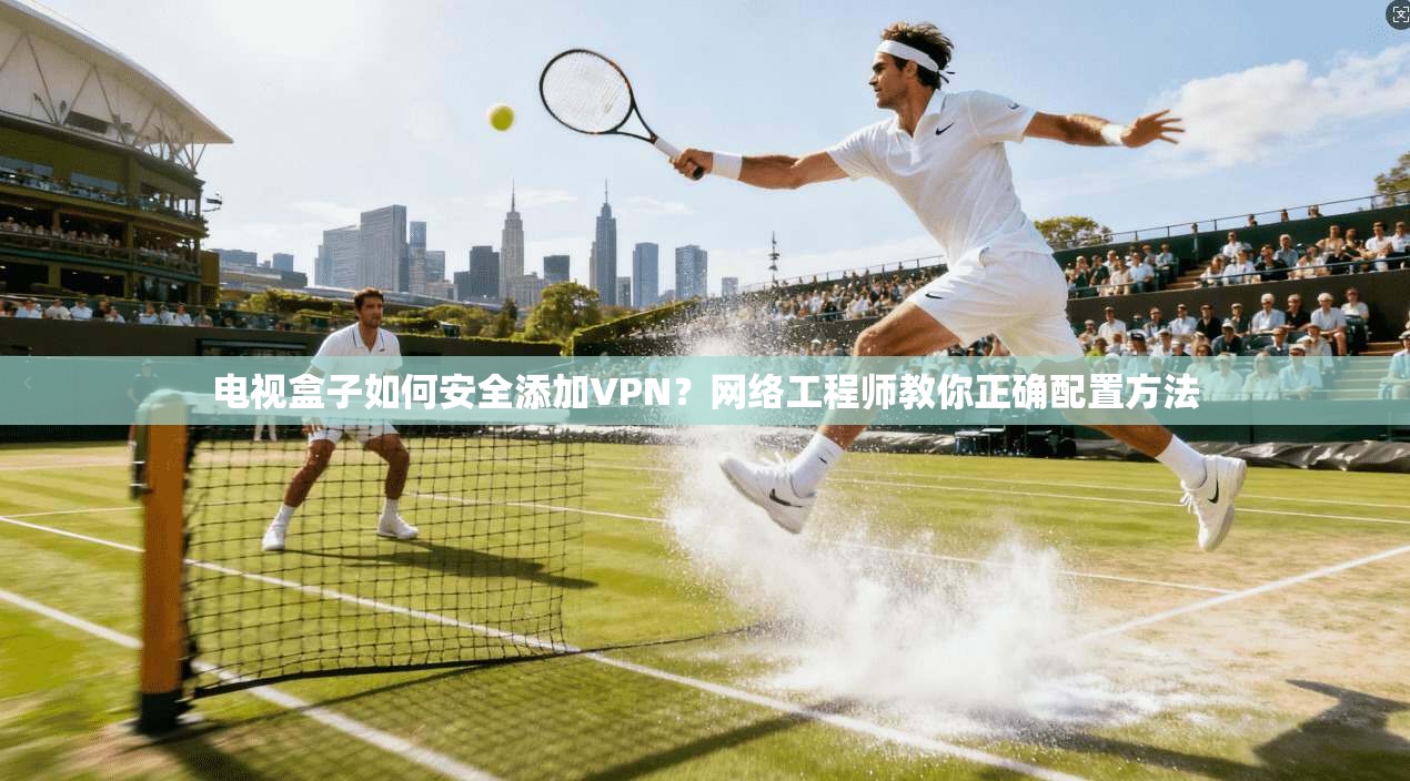 电视盒子如何安全添加VPN？网络工程师教你正确配置方法