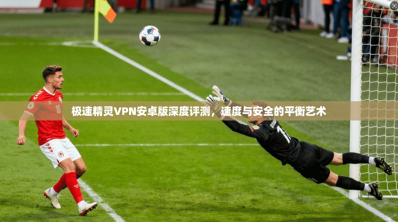 极速精灵VPN安卓版深度评测,速度与安全的平衡艺术 极速精灵VPN安卓版深度评测,速度与安全的平衡艺术