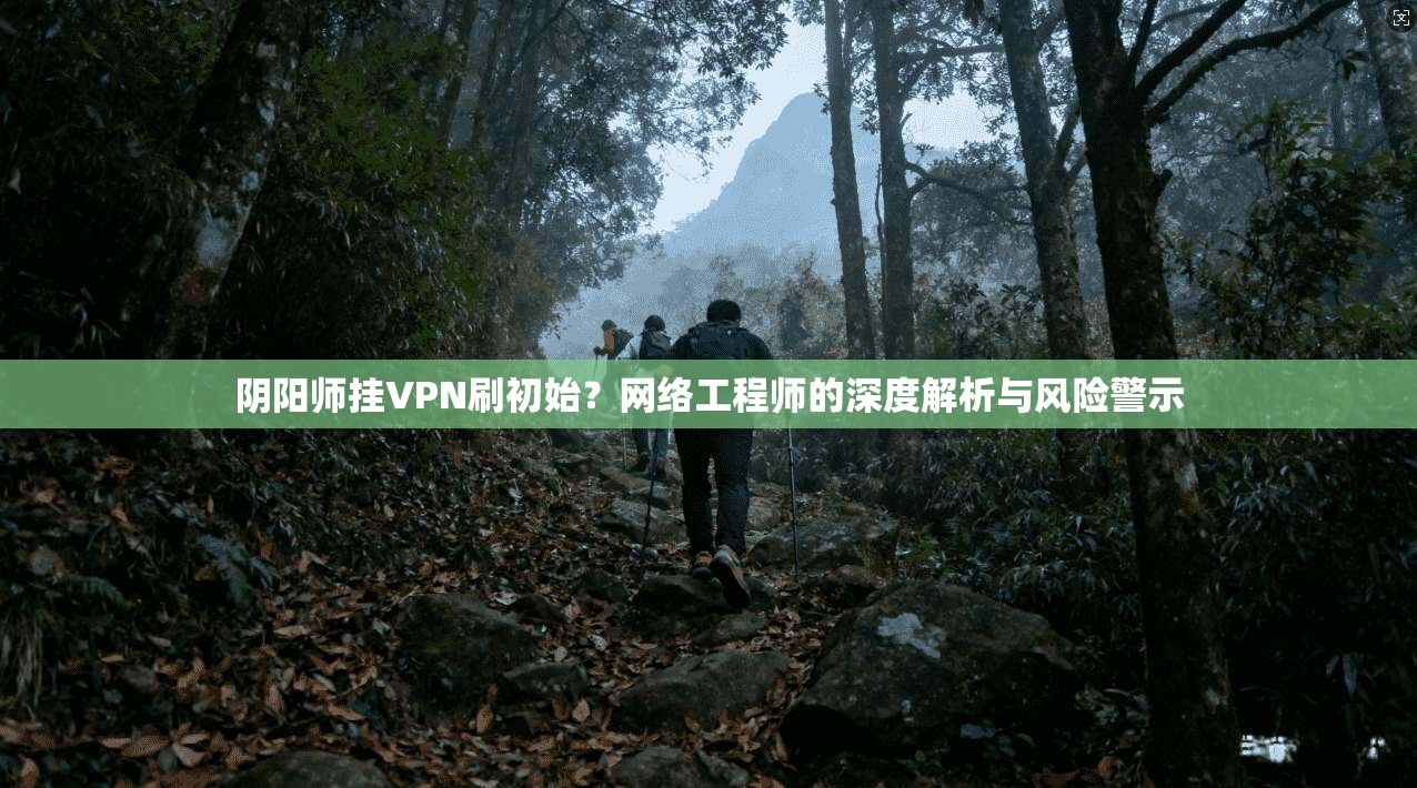 阴阳师挂VPN刷初始?网络工程师的深度解析与风险警示 阴阳师挂VPN刷初始?网络工程师的深度解析与风险警示