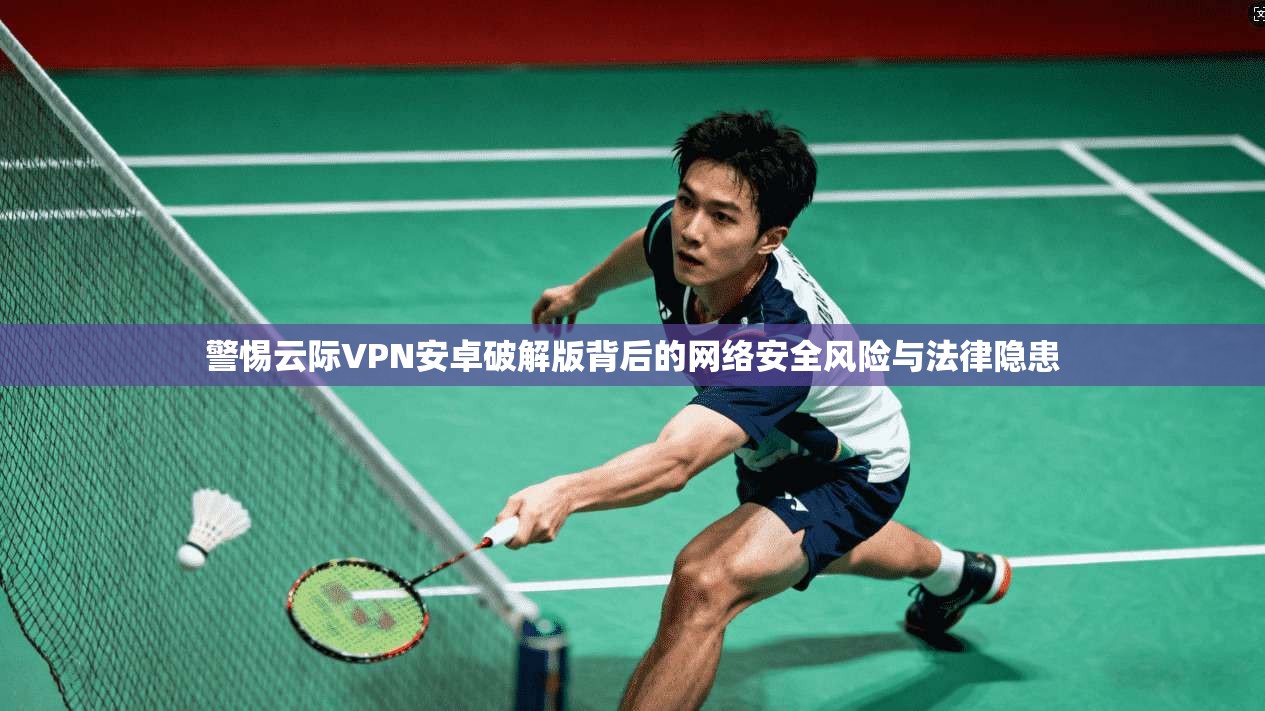 警惕云际VPN安卓破解版背后的网络安全风险与法律隐患 警惕云际VPN安卓破解版背后的网络安全风险与法律隐患
