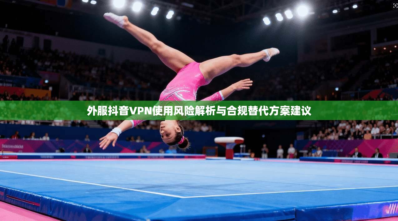 外服抖音VPN使用风险解析与合规替代方案建议