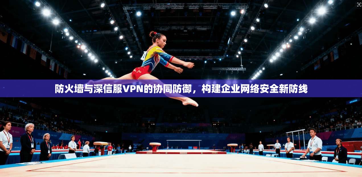 防火墙与深信服VPN的协同防御,构建企业网络安全新防线 防火墙与深信服VPN的协同防御,构建企业网络安全新防线