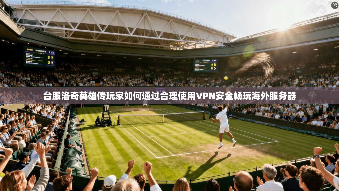 台服洛奇英雄传玩家如何通过合理使用VPN安全畅玩海外服务器 台服洛奇英雄传玩家如何通过合理使用VPN安全畅玩海外服务器