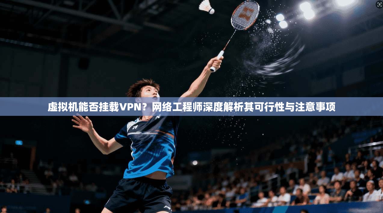 虚拟机能否挂载VPN？网络工程师深度解析其可行性与注意事项