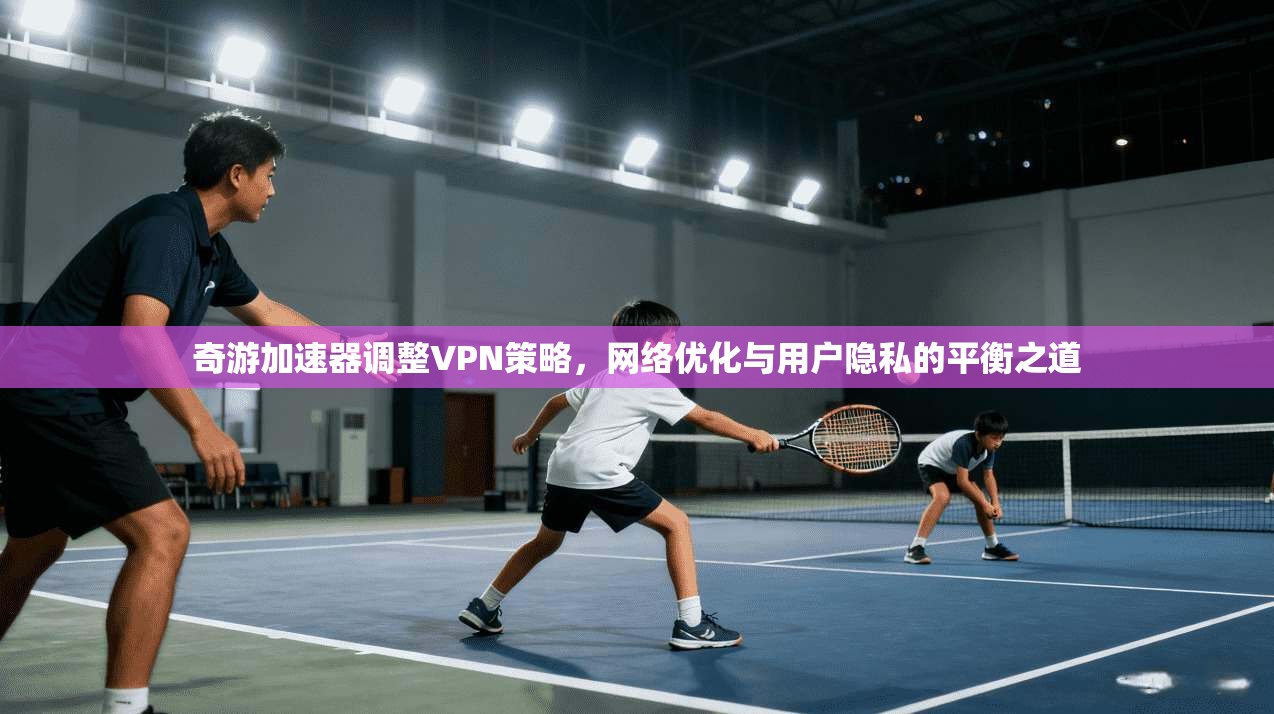 奇游加速器调整VPN策略，网络优化与用户隐私的平衡之道