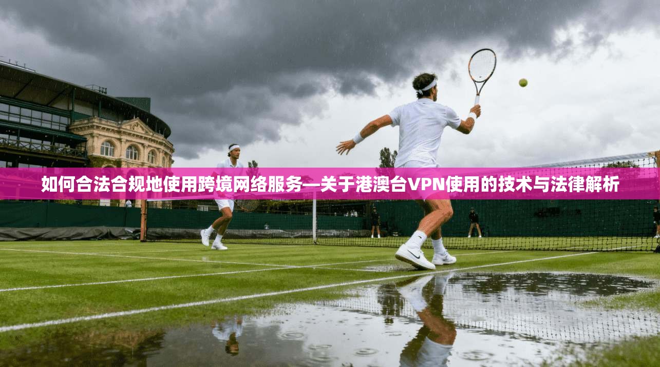 如何合法合规地使用跨境网络服务—关于港澳台VPN使用的技术与法律解析 如何合法合规地使用跨境网络服务—关于港澳台VPN使用的技术与法律解析