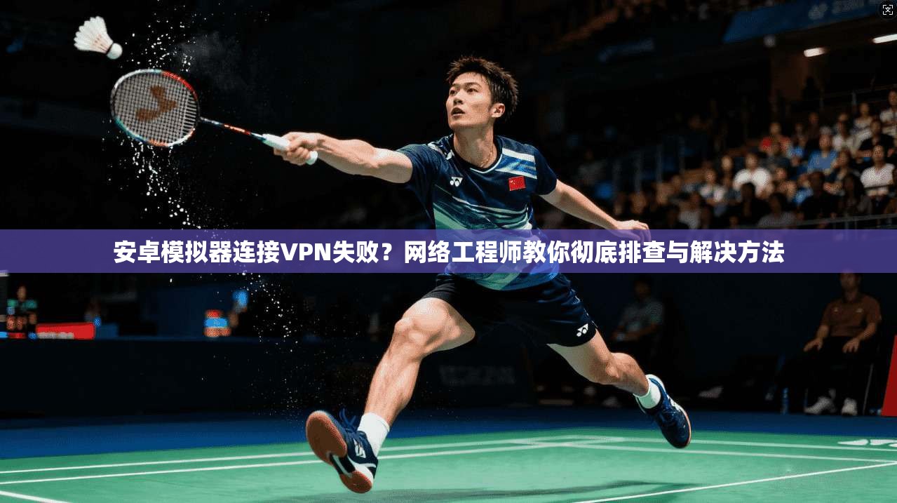 安卓模拟器连接VPN失败？网络工程师教你彻底排查与解决方法