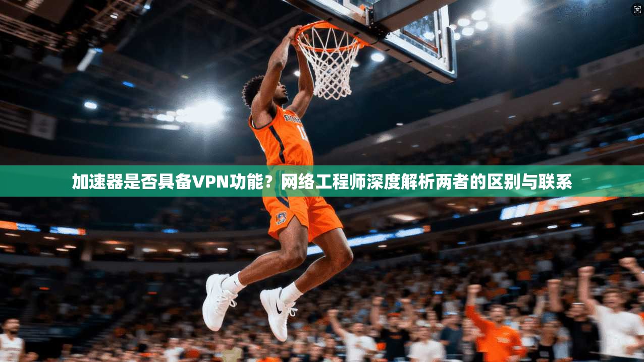 加速器是否具备VPN功能？网络工程师深度解析两者的区别与联系