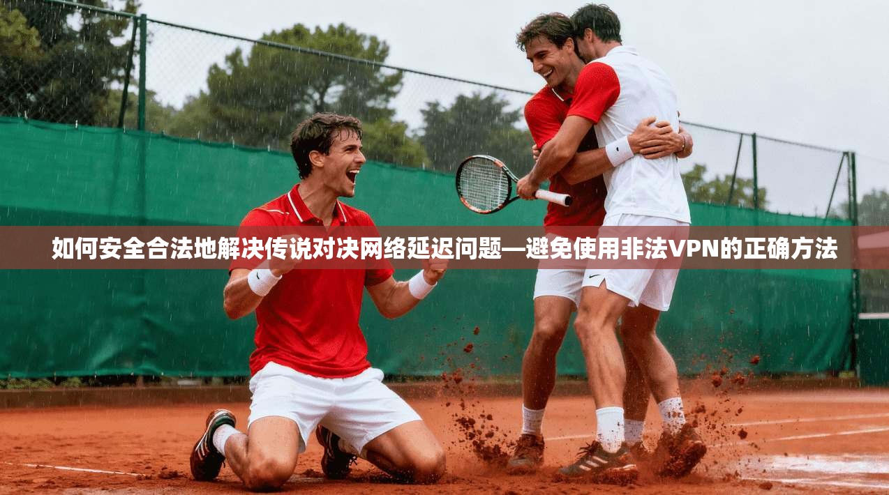 如何安全合法地解决传说对决网络延迟问题—避免使用非法VPN的正确方法