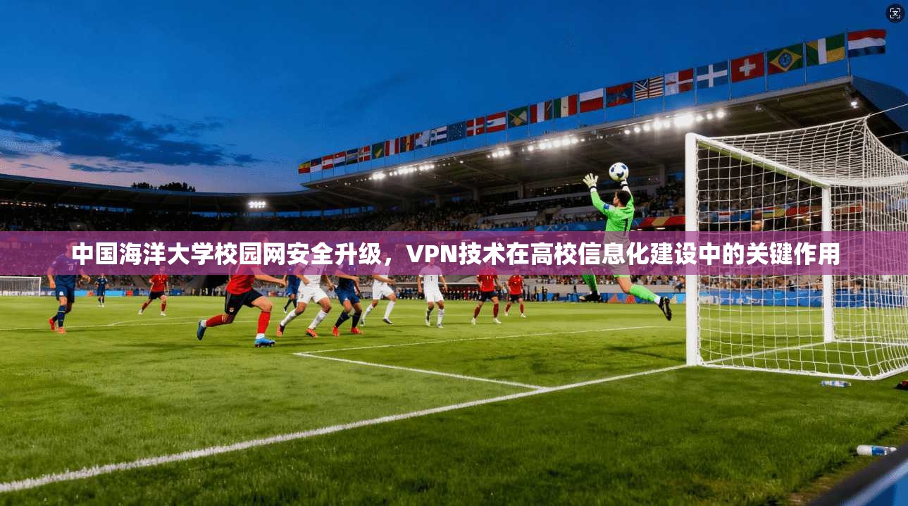 中国海洋大学校园网安全升级,VPN技术在高校信息化建设中的关键作用 中国海洋大学校园网安全升级,VPN技术在高校信息化建设中的关键作用