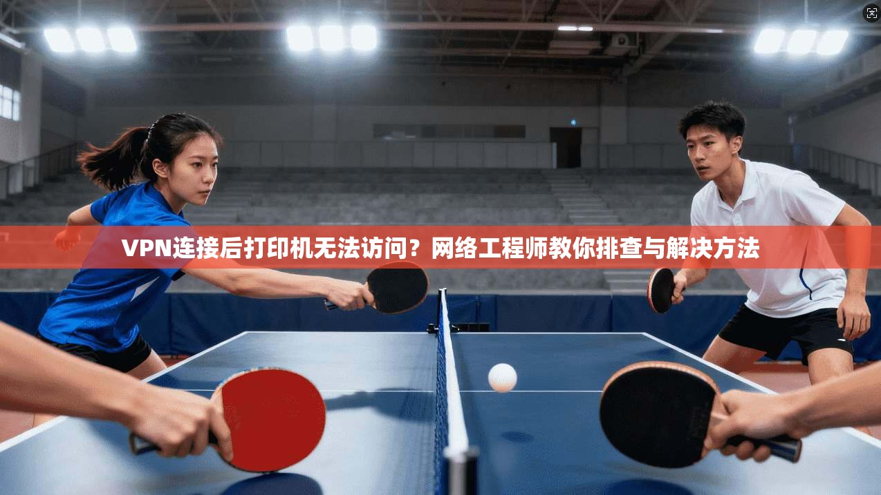 VPN连接后打印机无法访问？网络工程师教你排查与解决方法
