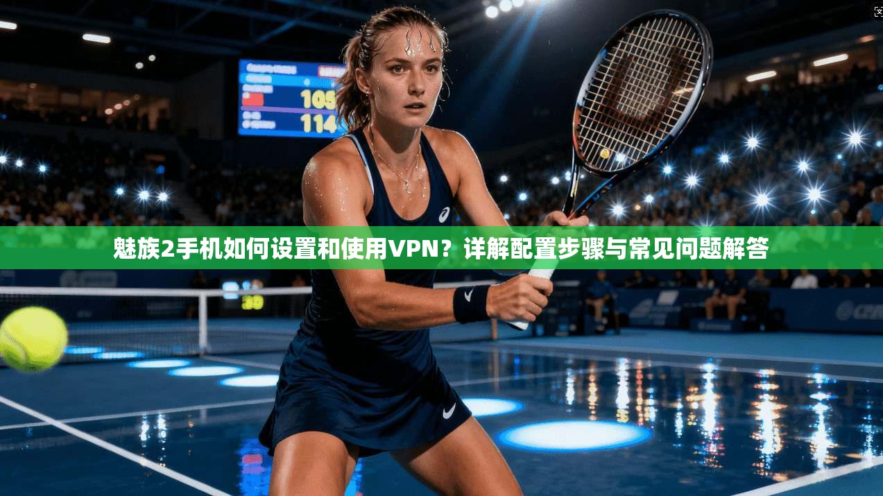 魅族2手机如何设置和使用VPN?详解配置步骤与常见问题解答 魅族2手机如何设置和使用VPN?详解配置步骤与常见问题解答
