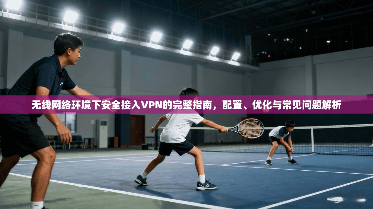 无线网络环境下安全接入VPN的完整指南,配置、优化与常见问题解析 无线网络环境下安全接入VPN的完整指南,配置、优化与常见问题解析