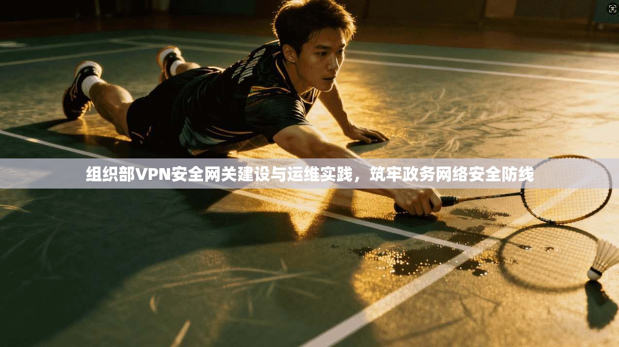 组织部VPN安全网关建设与运维实践,筑牢政务网络安全防线 组织部VPN安全网关建设与运维实践,筑牢政务网络安全防线