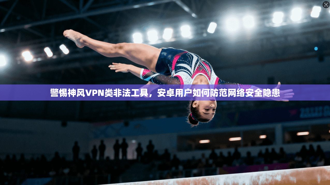 警惕神风VPN类非法工具,安卓用户如何防范网络安全隐患 警惕神风VPN类非法工具,安卓用户如何防范网络安全隐患