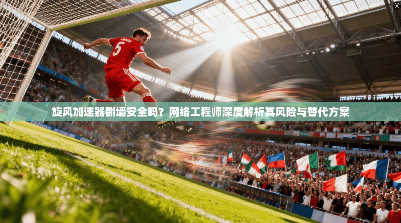 旋风加速器翻墙安全吗?网络工程师深度解析其风险与替代方案 旋风加速器翻墙安全吗?网络工程师深度解析其风险与替代方案