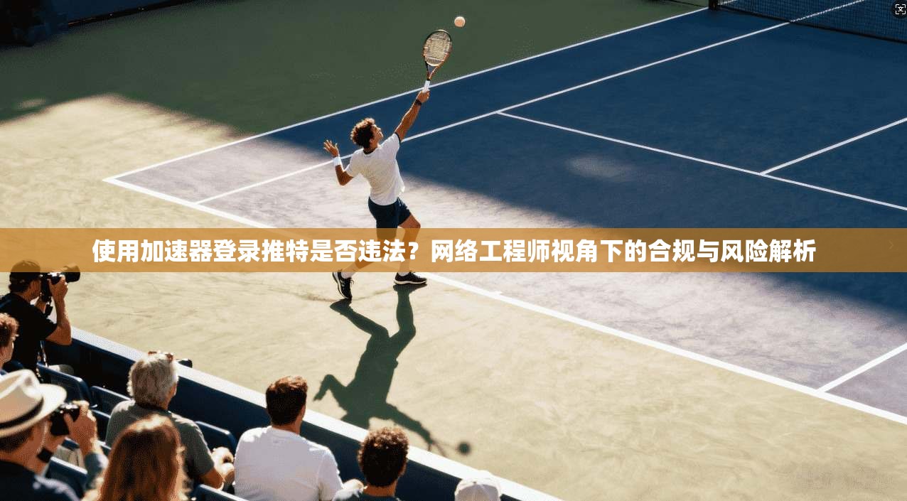 使用加速器登录推特是否违法？网络工程师视角下的合规与风险解析