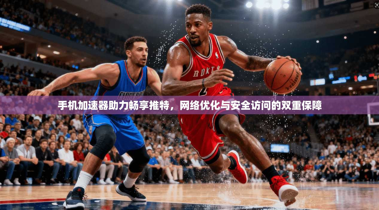 手机加速器助力畅享推特，网络优化与安全访问的双重保障