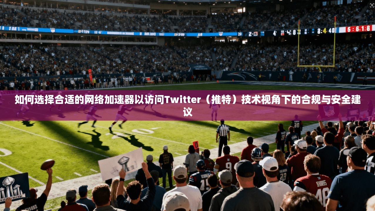 如何选择合适的网络加速器以访问Twitter（推特）技术视角下的合规与安全建议