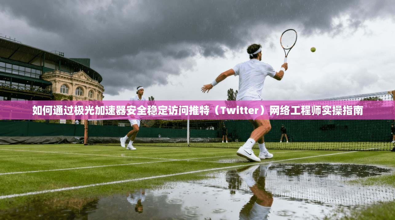 如何通过极光加速器安全稳定访问推特（Twitter）网络工程师实操指南