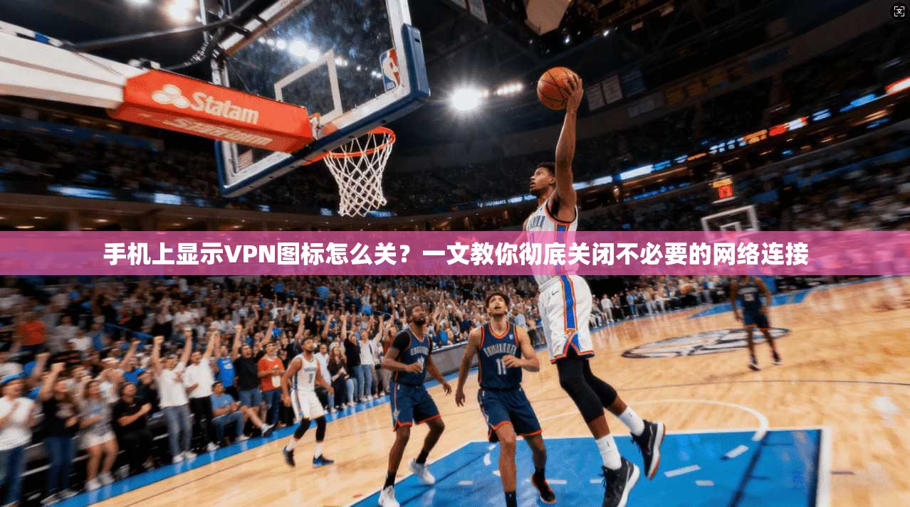 手机上显示VPN图标怎么关？一文教你彻底关闭不必要的网络连接
